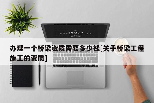 辦理一個橋梁資質(zhì)需要多少錢[關(guān)于橋梁工程施工的資質(zhì)]
