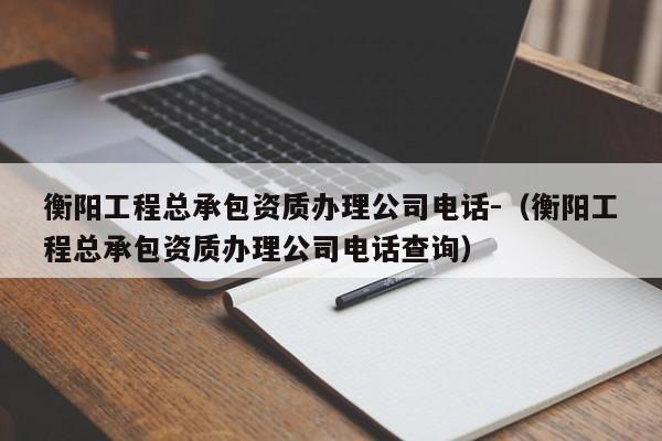 衡陽工程總承包資質(zhì)辦理公司電話-（衡陽工程總承包資質(zhì)辦理公司電話查詢）