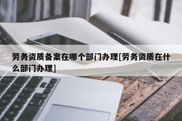 勞務(wù)資質(zhì)備案在哪個部門辦理[勞務(wù)資質(zhì)在什么部門辦理]