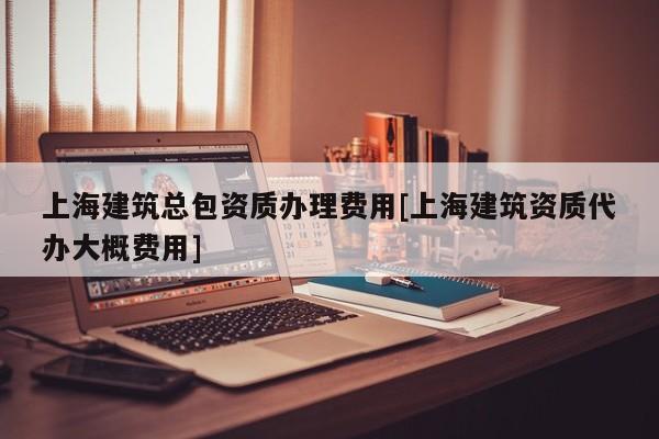 上海建筑總包資質(zhì)辦理費用[上海建筑資質(zhì)代辦大概費用]