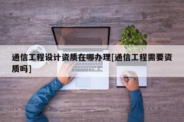 通信工程設(shè)計資質(zhì)在哪辦理[通信工程需要資質(zhì)嗎]