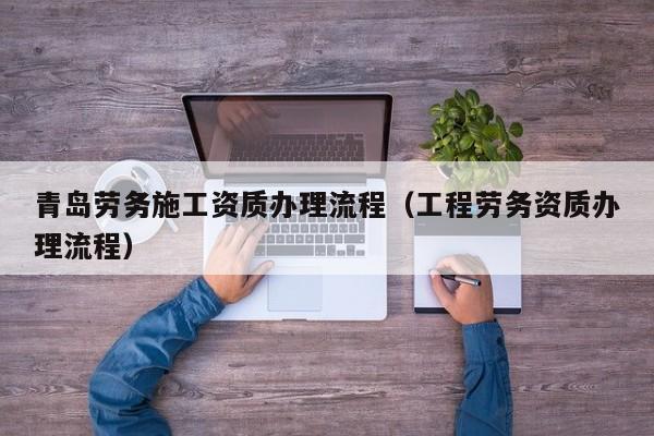 青島勞務施工資質辦理流程（工程勞務資質辦理流程）
