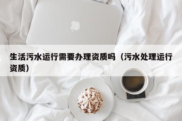 生活污水運行需要辦理資質(zhì)嗎（污水處理運行資質(zhì)）