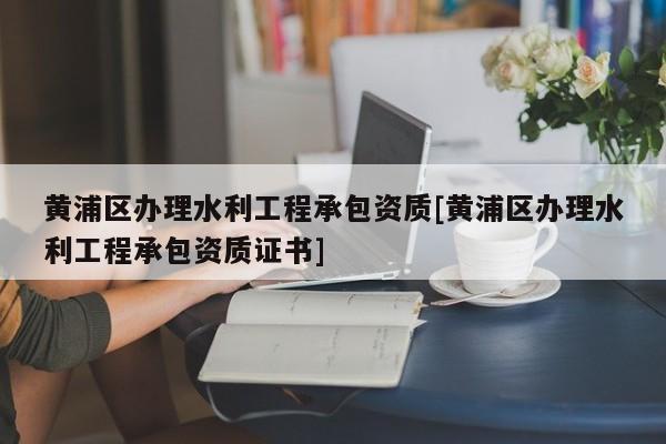 黃浦區(qū)辦理水利工程承包資質(zhì)[黃浦區(qū)辦理水利工程承包資質(zhì)證書(shū)]