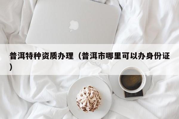 普洱特種資質(zhì)辦理（普洱市哪里可以辦身份證）