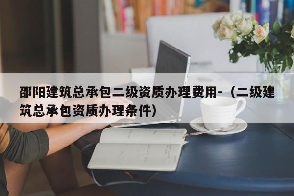 邵陽(yáng)建筑總承包二級(jí)資質(zhì)辦理費(fèi)用-（二級(jí)建筑總承包資質(zhì)辦理?xiàng)l件）