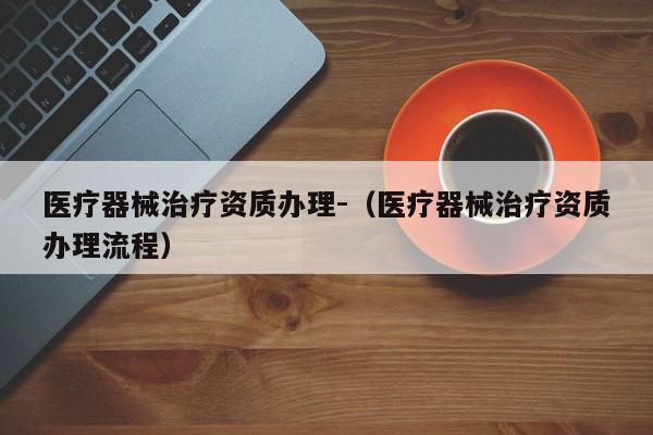 醫(yī)療器械治療資質辦理-（醫(yī)療器械治療資質辦理流程）