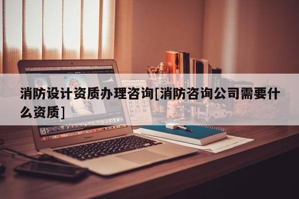 消防設計資質辦理咨詢[消防咨詢公司需要什么資質]
