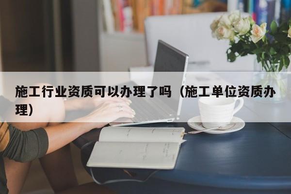 施工行業資質可以辦理了嗎（施工單位資質辦理）