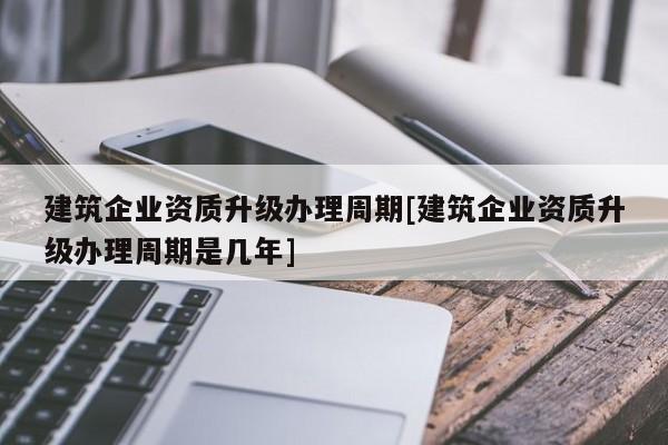 建筑企業資質升級辦理周期[建筑企業資質升級辦理周期是幾年]