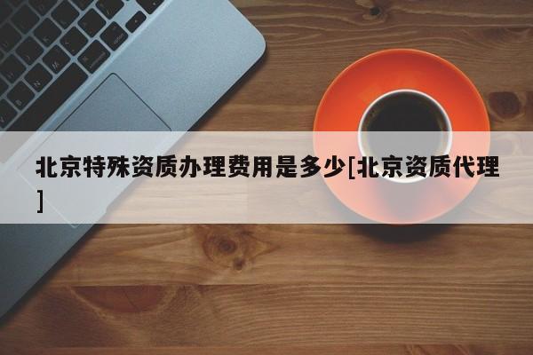 北京特殊資質辦理費用是多少[北京資質代理]