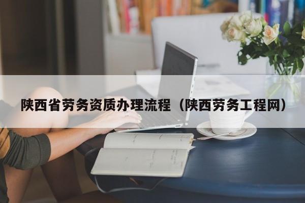 陜西省勞務(wù)資質(zhì)辦理流程（陜西勞務(wù)工程網(wǎng)）