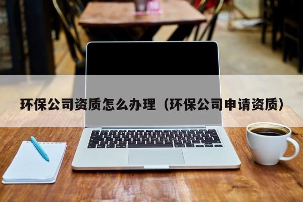 環(huán)保公司資質(zhì)怎么辦理（環(huán)保公司申請資質(zhì)）