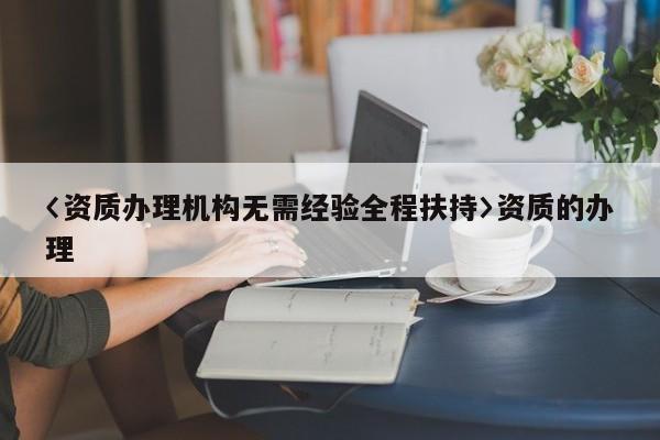 〈資質(zhì)辦理機構(gòu)無需經(jīng)驗全程扶持〉資質(zhì)的辦理