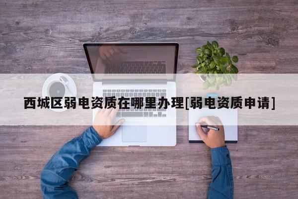 西城區(qū)弱電資質在哪里辦理[弱電資質申請]