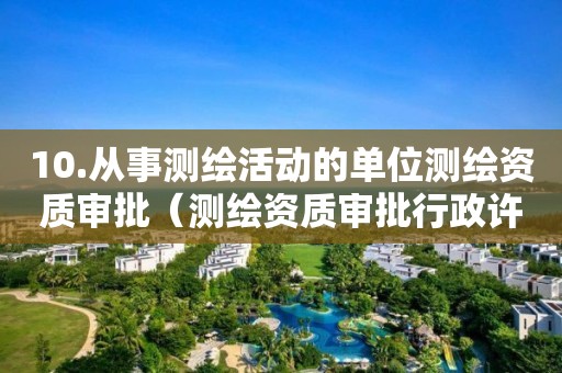 10.從事測(cè)繪活動(dòng)的單位測(cè)繪資質(zhì)審批（測(cè)繪資質(zhì)審批行政許可事項(xiàng)實(shí)施規(guī)范）