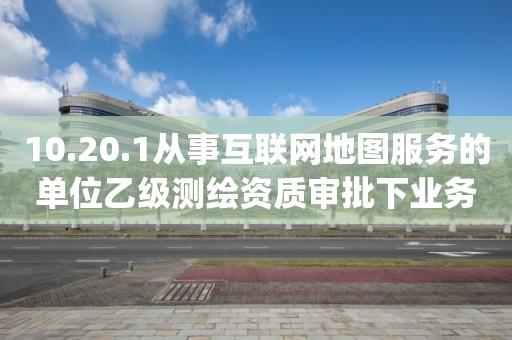10.20.1從事互聯(lián)網(wǎng)地圖服務(wù)的單位乙級(jí)測繪資質(zhì)審批下業(yè)務(wù)項(xiàng)_從事互聯(lián)網(wǎng)地圖服務(wù)的單位乙級(jí)測繪資質(zhì)審批實(shí)施要素