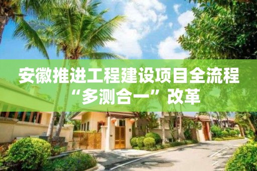 安徽推進工程建設項目全流程“多測合一”改革