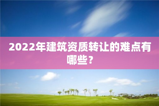 2022年建筑資質轉讓的難點有哪些？