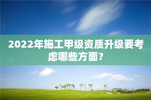 2022年施工甲級資質(zhì)升級要考慮哪些方面？