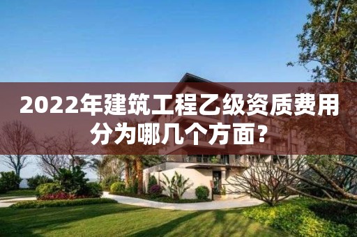 2022年建筑工程乙級資質(zhì)費用分為哪幾個方面？
