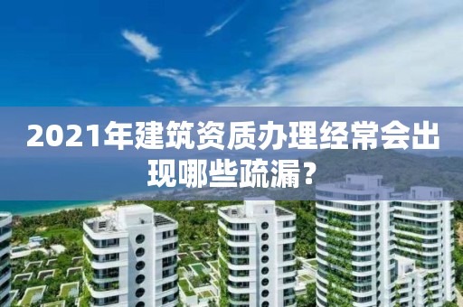 2021年建筑資質辦理經常會出現哪些疏漏？