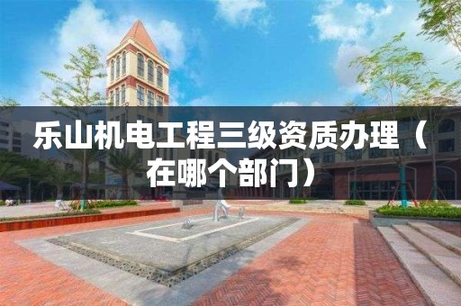 樂山機電工程三級資質辦理（在哪個部門）