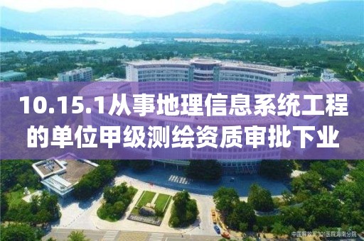 10.15.1從事地理信息系統工程的單位甲級測繪資質審批下業務項_從事地理信息系統工程的單位甲級測繪資質審批實施要素