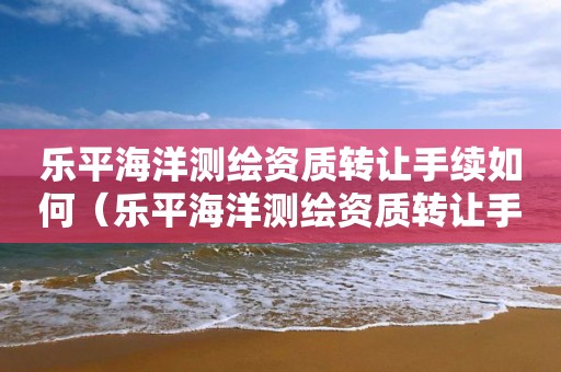 樂平海洋測繪資質轉讓手續如何（樂平海洋測繪資質轉讓手續如何辦理）