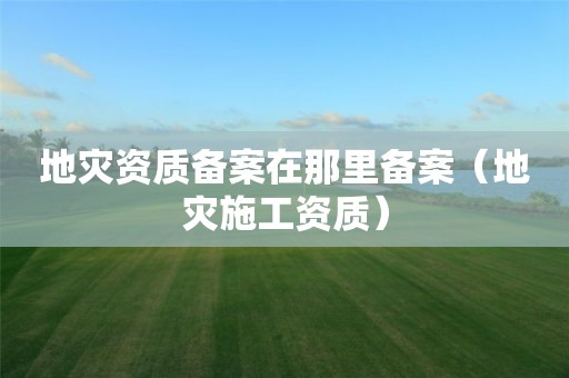 地災資質備案在那里備案（地災施工資質）