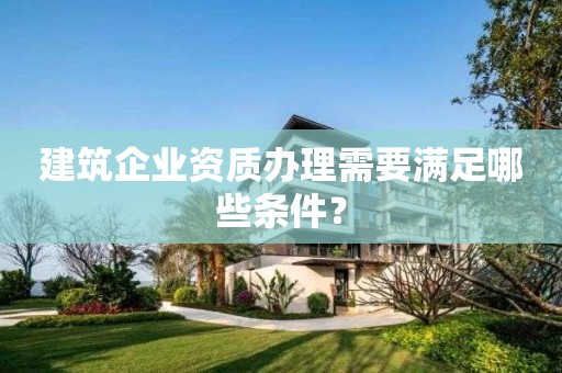建筑企業(yè)資質(zhì)辦理需要滿足哪些條件？