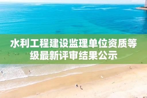 水利工程建設(shè)監(jiān)理單位資質(zhì)等級(jí)最新評(píng)審結(jié)果公示