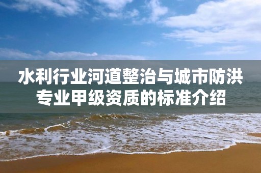 水利行業(yè)河道整治與城市防洪專業(yè)甲級資質(zhì)的標(biāo)準(zhǔn)介紹