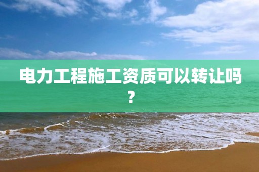 電力工程施工資質可以轉讓嗎？