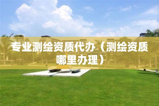 專業測繪資質代辦（測繪資質哪里辦理）