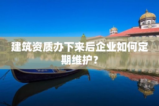 建筑資質辦下來后企業如何定期維護？
