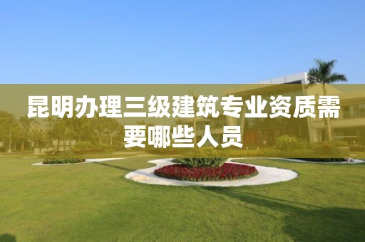 昆明辦理三級建筑專業(yè)資質(zhì)需要哪些人員