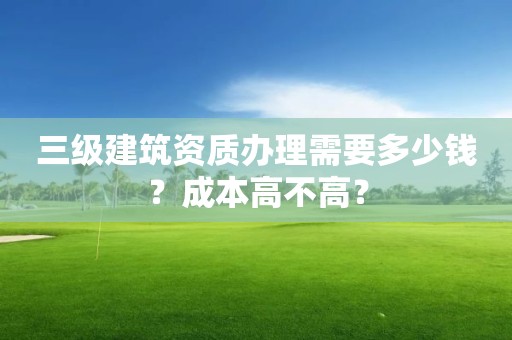 三級(jí)建筑資質(zhì)辦理需要多少錢(qián)？成本高不高？