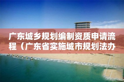廣東城鄉(xiāng)規(guī)劃編制資質(zhì)申請流程（廣東省實施城市規(guī)劃法辦法）