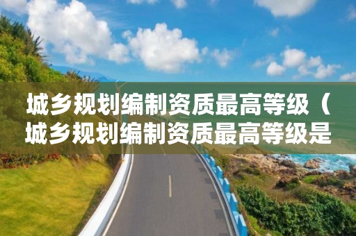 城鄉規劃編制資質最高等級（城鄉規劃編制資質最高等級是什么）