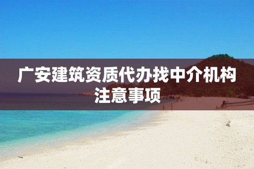 廣安建筑資質(zhì)代辦找中介機(jī)構(gòu)注意事項(xiàng)