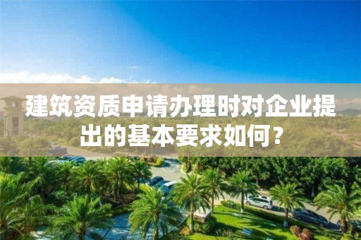 建筑資質申請辦理時對企業提出的基本要求如何？