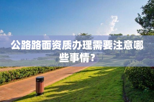 公路路面資質辦理需要注意哪些事情？