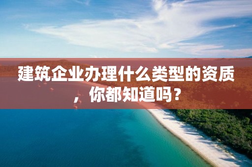 建筑企業(yè)辦理什么類型的資質(zhì)，你都知道嗎？