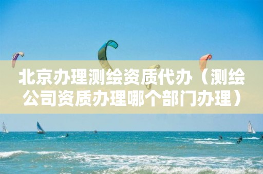 北京辦理測繪資質(zhì)代辦（測繪公司資質(zhì)辦理哪個部門辦理）