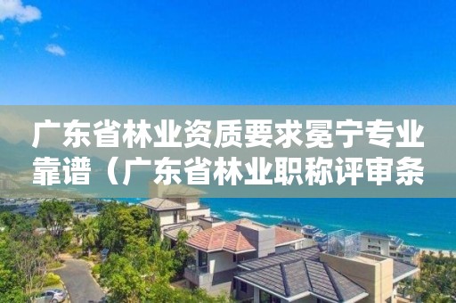 廣東省林業(yè)資質(zhì)要求冕寧專(zhuān)業(yè)靠譜（廣東省林業(yè)職稱(chēng)評(píng)審條件）