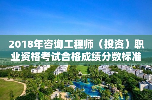 2018年咨詢工程師（投資）職業(yè)資格考試合格成績分數(shù)標準