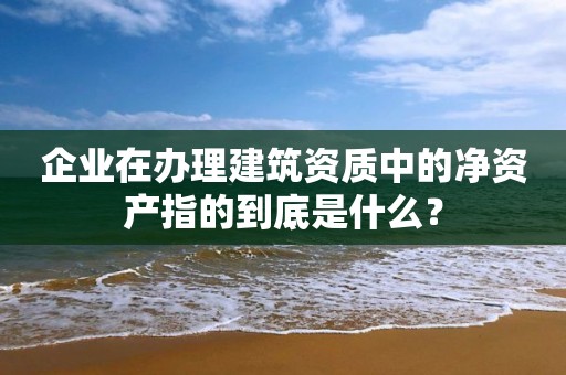 企業(yè)在辦理建筑資質(zhì)中的凈資產(chǎn)指的到底是什么？