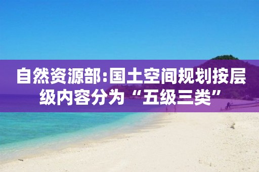 自然資源部:國土空間規(guī)劃按層級(jí)內(nèi)容分為“五級(jí)三類”