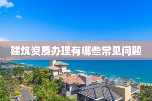 建筑資質(zhì)辦理有哪些常見(jiàn)問(wèn)題